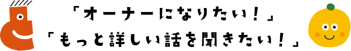 「オーナーになりたい！」「もっと詳しい話を聞きたい！」